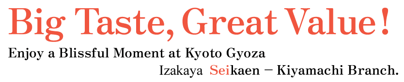 Big Taste, Great Value!
Enjoy a Blissful Moment at Kyoto Gyoza Izakaya Seikaen – Kiyamachi Branch.